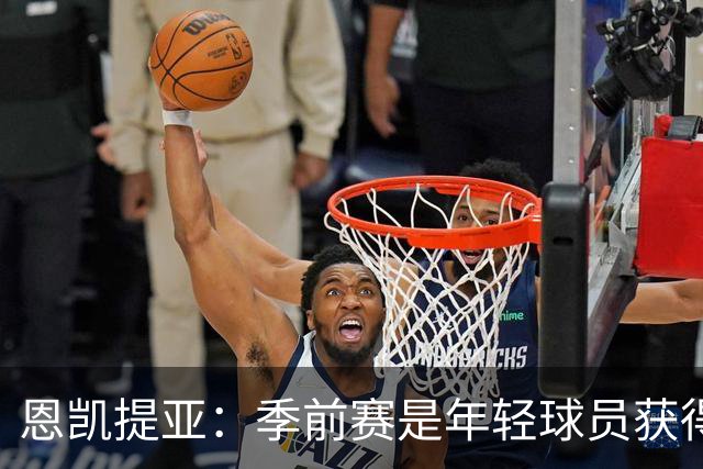 恩凯提亚：季前赛是年轻球员获得信任的机会